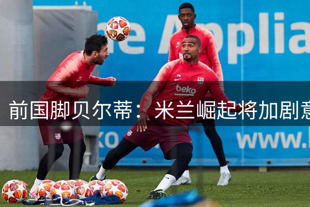 前国脚贝尔蒂：米兰崛起将加剧意甲冠军争夺