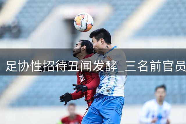 足协性招待丑闻发酵 三名前官员被指涉案 内部调查恐难服众